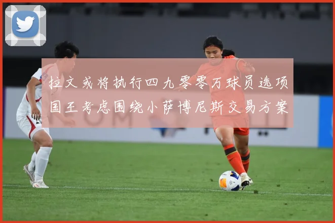 拉文或将执行四九零零万球员选项国王考虑围绕小萨博尼斯交易方案专题观察：最新赛事动态与深度分析