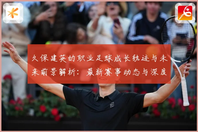 久保建英的职业足球成长轨迹与未来前景解析：最新赛事动态与深度分析