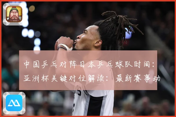 中国乒乓对阵日本乒乓球队时间：亚洲杯关键对位解读：最新赛事动态与深度分析