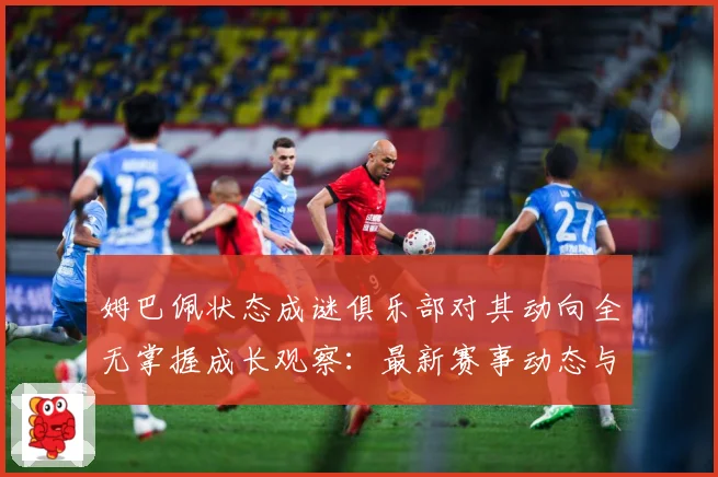 姆巴佩状态成谜俱乐部对其动向全无掌握成长观察：最新赛事动态与深度分析