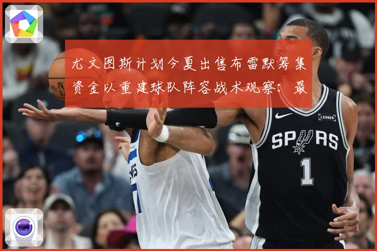 尤文图斯计划今夏出售布雷默筹集资金以重建球队阵容战术观察：最新赛事动态与深度分析