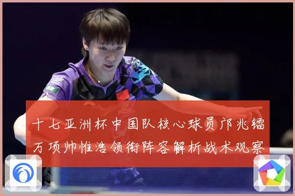 十七亚洲杯中国队核心球员邝兆镭万项帅惟浩领衔阵容解析战术观察：最新赛事动态与深度分析