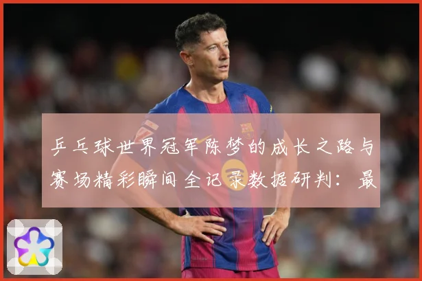 乒乓球世界冠军陈梦的成长之路与赛场精彩瞬间全记录数据研判：最新赛事动态与深度分析