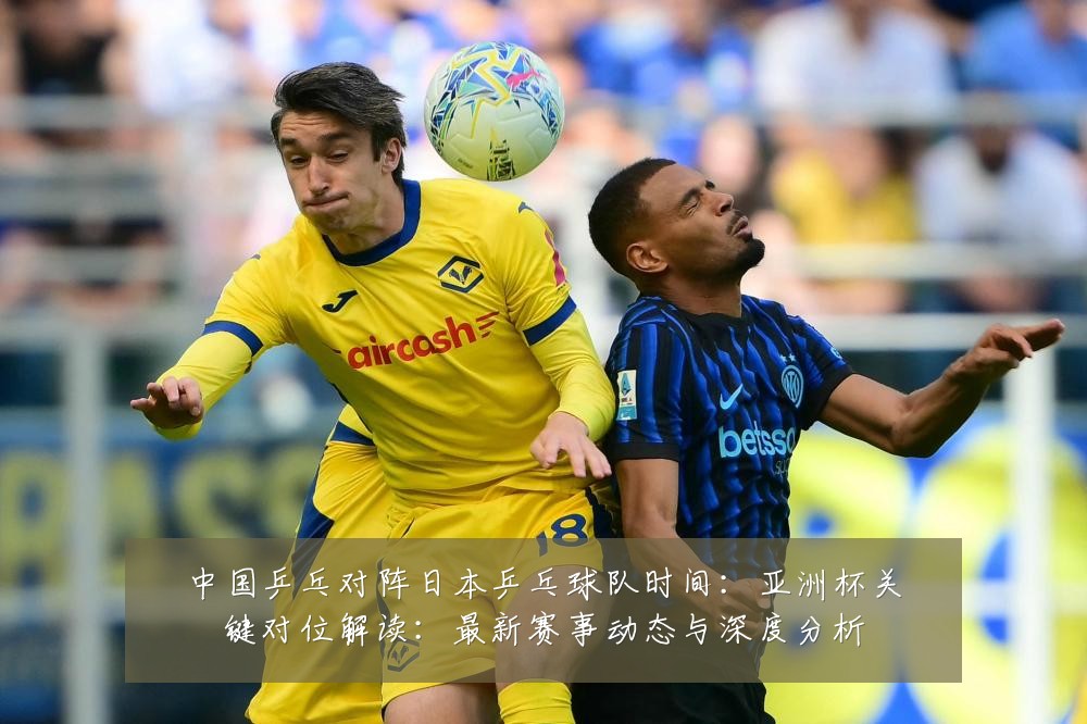 中国乒乓对阵日本乒乓球队时间:亚洲杯关键对位解读:最新赛事动态与深度分析
