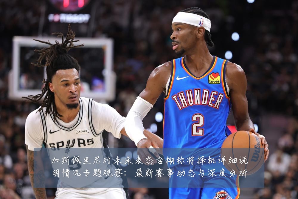 加斯佩里尼对未来表态含糊称将择机详细说明情况专题观察:最新赛事动态与深度分析