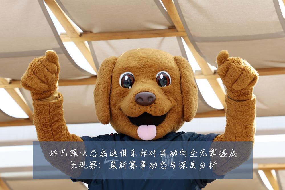姆巴佩状态成谜俱乐部对其动向全无掌握成长观察:最新赛事动态与深度分析